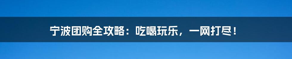 宁波团购全攻略:吃喝玩乐,一网打尽!