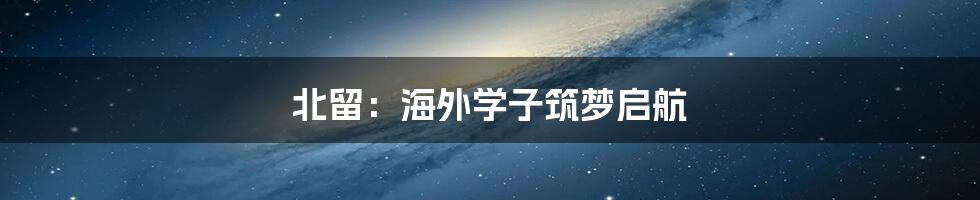北留:海外学子筑梦启航