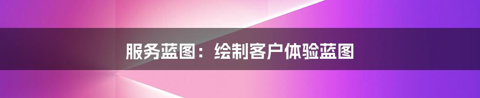 服务蓝图：绘制客户体验蓝图