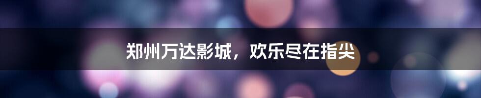 郑州万达影城,欢乐尽在指尖