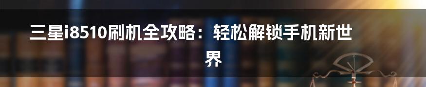 三星i8510刷机全攻略:轻松解锁手机新世界