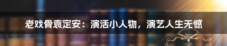 老戏骨袁定安:演活小人物,演艺人生无憾