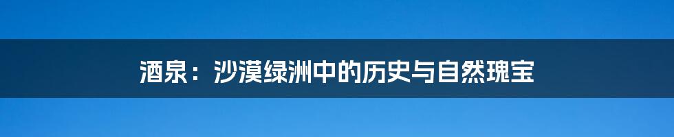 酒泉:沙漠绿洲中的历史与自然瑰宝