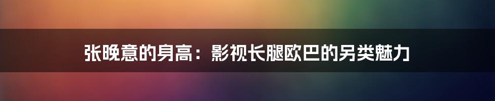 张晚意的身高:影视长腿欧巴的另类魅力