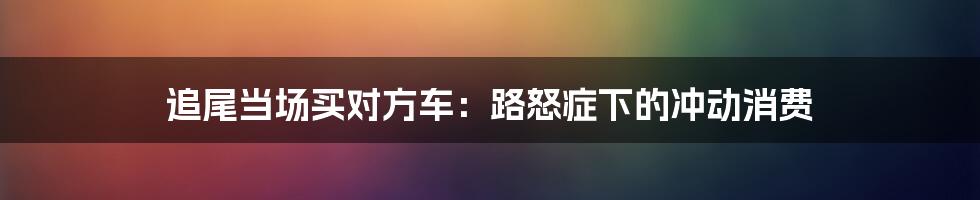 追尾当场买对方车：路怒症下的冲动消费
