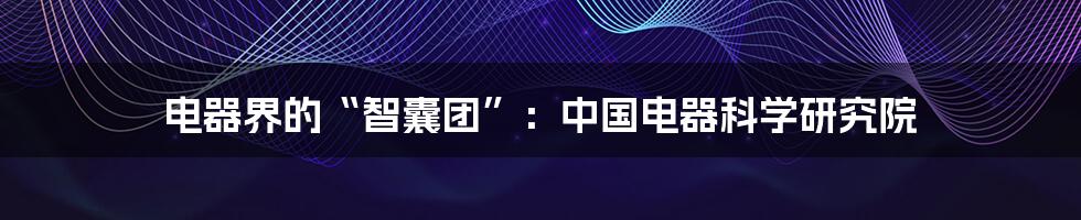 电器界的“智囊团”:中国电器科学研究院