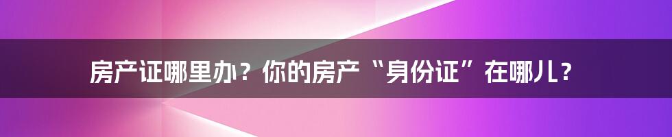 房产证哪里办?你的房产“身份证”在哪儿?
