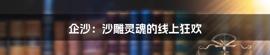 企沙:沙雕灵魂的线上狂欢