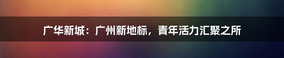 广华新城:广州新地标,青年活力汇聚之所