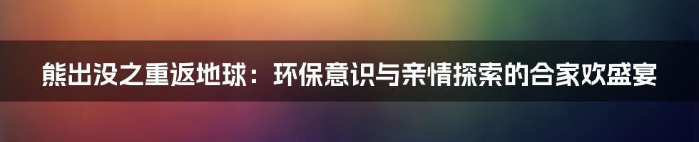 熊出没之重返地球：环保意识与亲情探索的合家欢盛宴