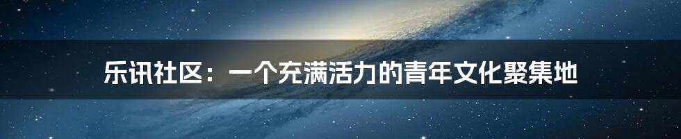 乐讯社区:一个充满活力的青年文化聚集地