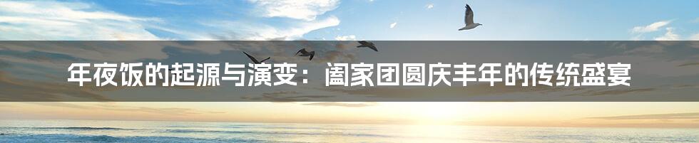 年夜饭的起源与演变:阖家团圆庆丰年的传统盛宴
