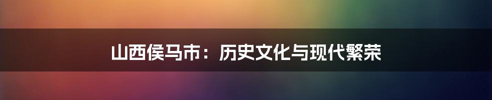 山西侯马市:历史文化与现代繁荣