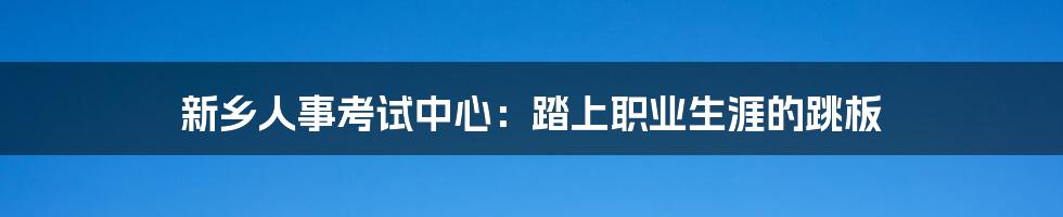 新乡人事考试中心:踏上职业生涯的跳板