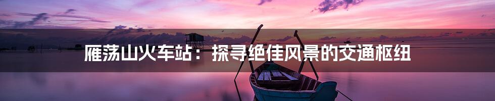 雁荡山火车站：探寻绝佳风景的交通枢纽