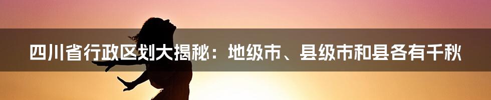 四川省行政区划大揭秘：地级市、县级市和县各有千秋