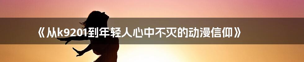 《从k9201到年轻人心中不灭的动漫信仰》