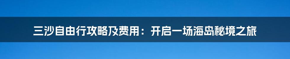 三沙自由行攻略及费用:开启一场海岛秘境之旅