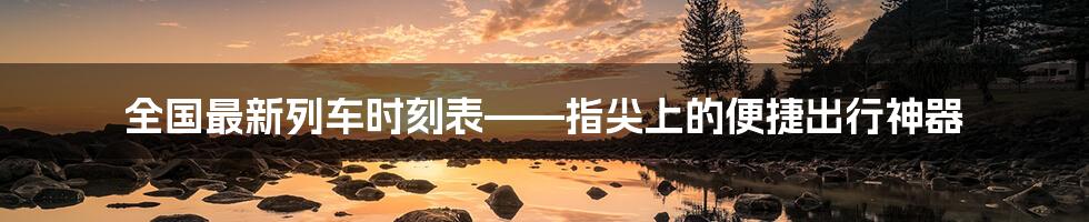 全国最新列车时刻表——指尖上的便捷出行神器