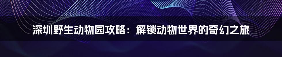 深圳野生动物园攻略:解锁动物世界的奇幻之旅