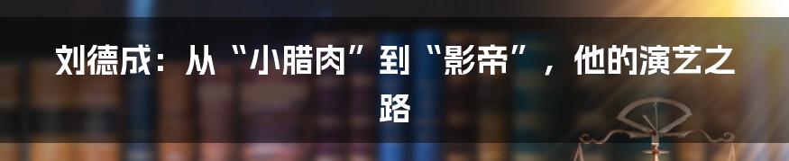 刘德成:从“小腊肉”到“影帝”,他的演艺之路