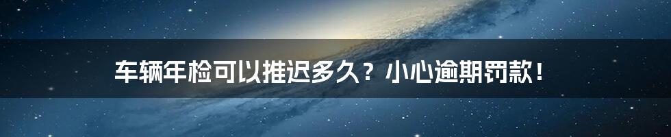 车辆年检可以推迟多久?小心逾期罚款!