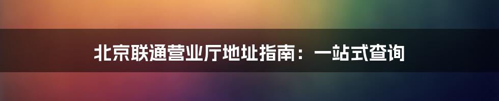 北京联通营业厅地址指南:一站式查询