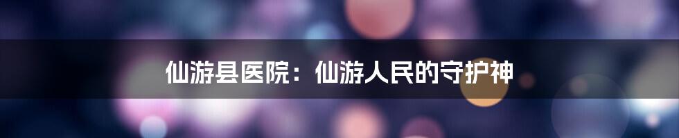 仙游县医院：仙游人民的守护神