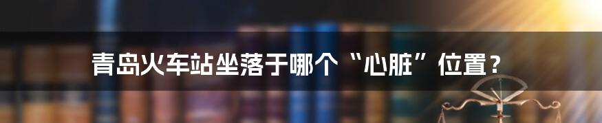 青岛火车站坐落于哪个“心脏”位置？