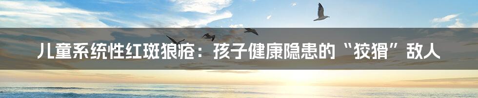 儿童系统性红斑狼疮：孩子健康隐患的“狡猾”敌人