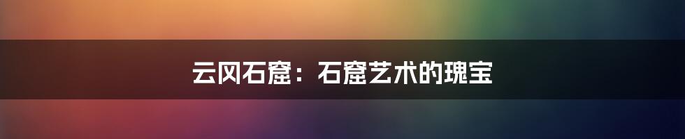 云冈石窟：石窟艺术的瑰宝