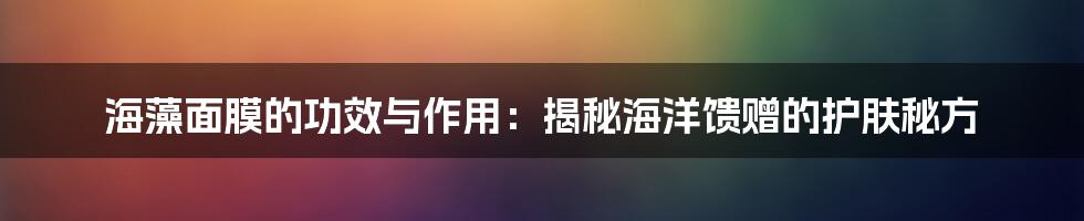 海藻面膜的功效与作用:揭秘海洋馈赠的护肤秘方