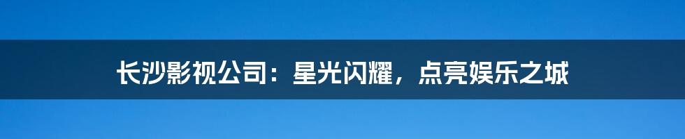 长沙影视公司：星光闪耀，点亮娱乐之城