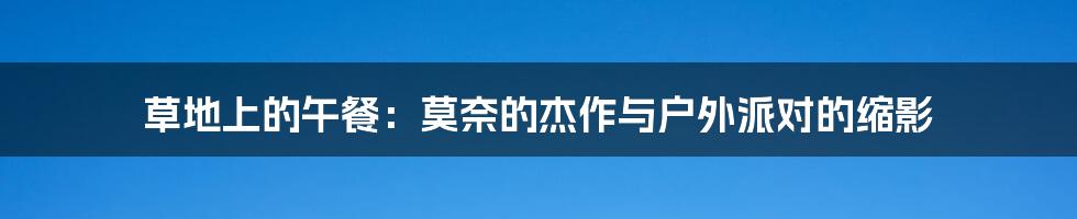 草地上的午餐:莫奈的杰作与户外派对的缩影