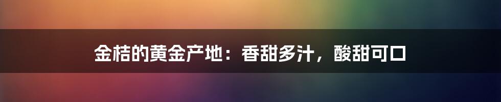 金桔的黄金产地:香甜多汁,酸甜可口