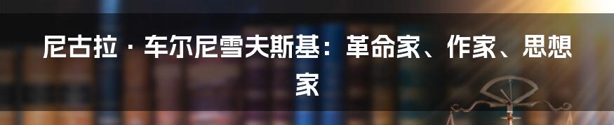 尼古拉·车尔尼雪夫斯基：革命家、作家、思想家