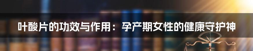 叶酸片的功效与作用:孕产期女性的健康守护神