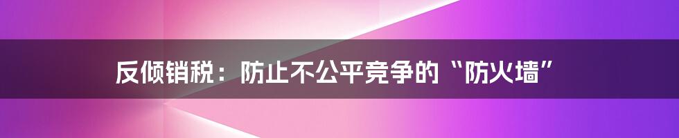 反倾销税:防止不公平竞争的“防火墙”