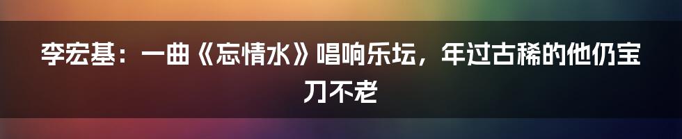 李宏基：一曲《忘情水》唱响乐坛，年过古稀的他仍宝刀不老