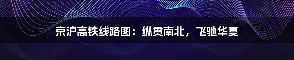 京沪高铁线路图：纵贯南北，飞驰华夏