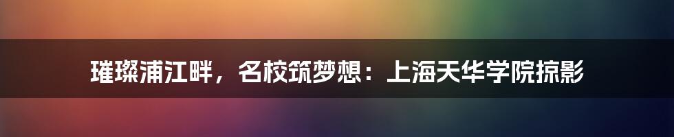 璀璨浦江畔,名校筑梦想:上海天华学院掠影