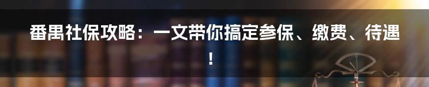 番禺社保攻略：一文带你搞定参保、缴费、待遇！