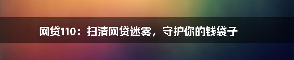 网贷110:扫清网贷迷雾,守护你的钱袋子