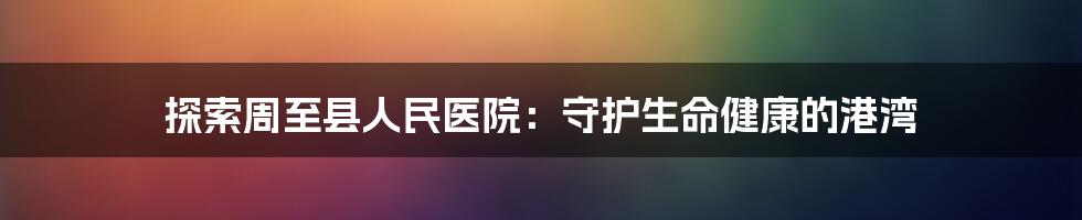 探索周至县人民医院:守护生命健康的港湾