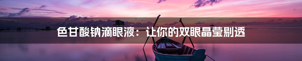 色甘酸钠滴眼液:让你的双眼晶莹剔透