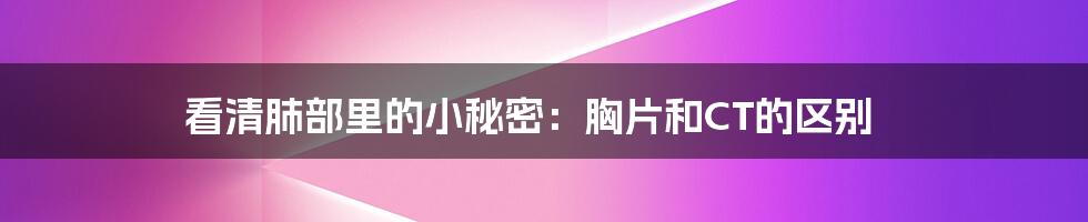 看清肺部里的小秘密：胸片和CT的区别