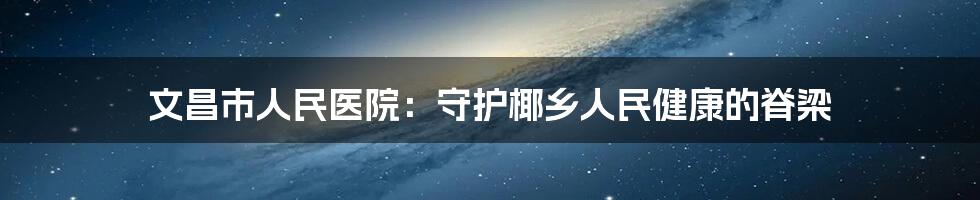 文昌市人民医院:守护椰乡人民健康的脊梁