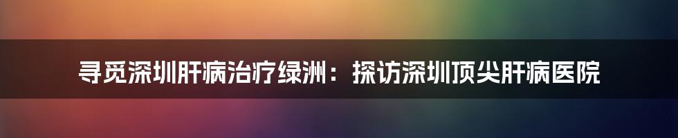 寻觅深圳肝病治疗绿洲：探访深圳顶尖肝病医院