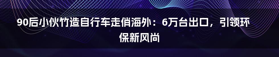 90后小伙竹造自行车走俏海外:6万台出口,引领环保新风尚