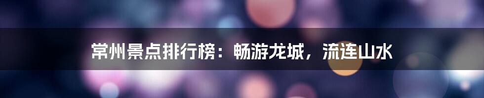 常州景点排行榜:畅游龙城,流连山水